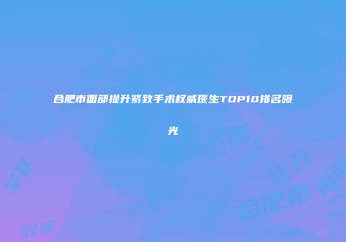 合肥市面部提升紧致手术权威医生TOP10排名曝光