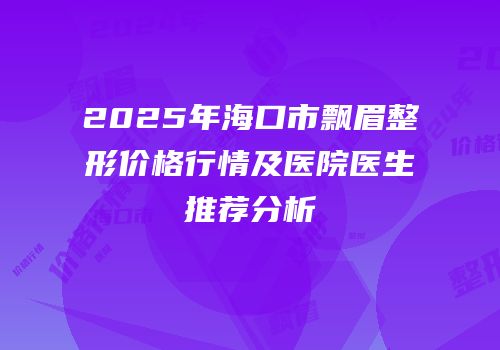 2025年海口市飘眉整形价格行情及医院医生推荐分析