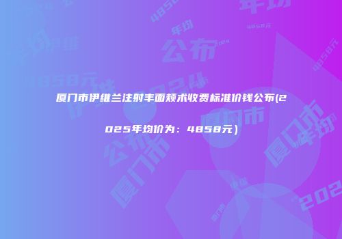 厦门市伊维兰注射丰面颊术收费标准价钱公布(2025年均价为：4858元）
