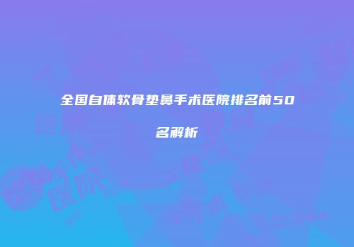 全国自体软骨垫鼻手术医院排名前50名解析