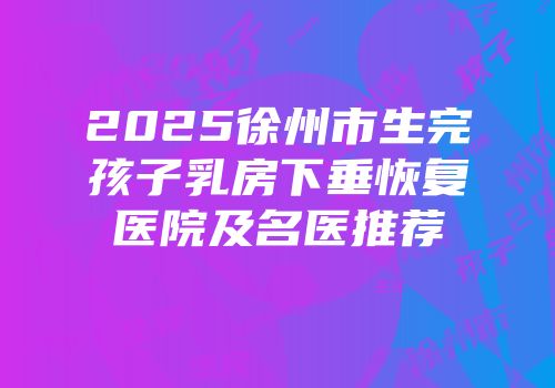 2025徐州市生完孩子乳房下垂恢复医院及名医推荐
