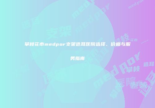 攀枝花市medpor支架造耳医院选择、价格与服务指南