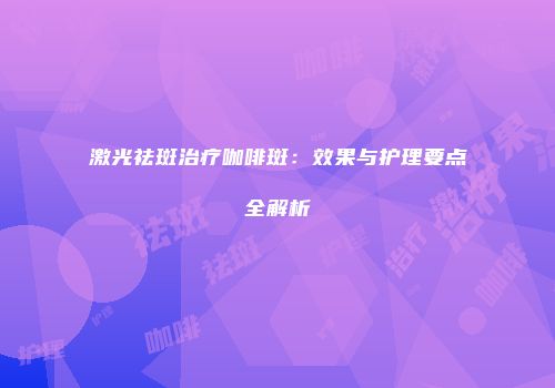 激光祛斑治疗咖啡斑：效果与护理要点全解析