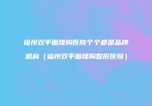 福州双平面隆胸医院个个都是品牌机构（福州双平面隆胸整形医院）