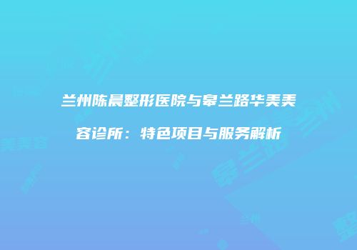 兰州陈晨整形医院与皋兰路华美美容诊所：特色项目与服务解析