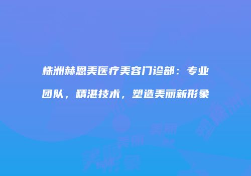 株洲赫恩美医疗美容门诊部：专业团队，精湛技术，塑造美丽新形象