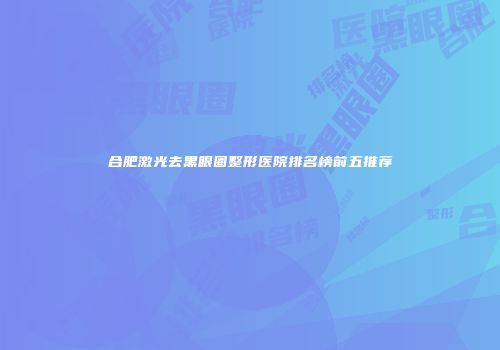 合肥激光去黑眼圈整形医院排名榜前五推荐