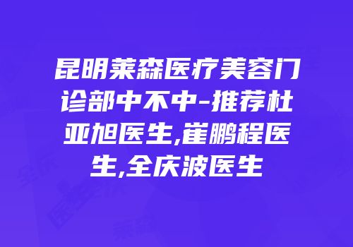 昆明莱森医疗美容门诊部中不中-推荐杜亚旭医生,崔鹏程医生,全庆波医生