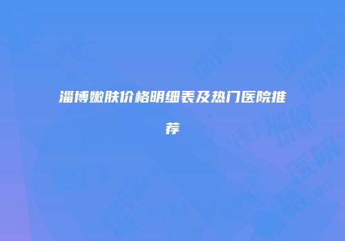 淄博嫩肤价格明细表及热门医院推荐