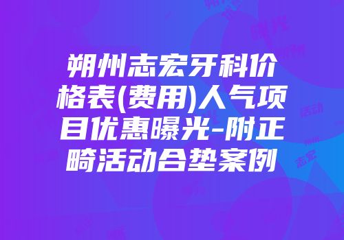 朔州志宏牙科价格表(费用)人气项目优惠曝光-附正畸活动合垫案例