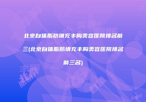 北京自体脂肪填充丰胸美容医院排名前三(北京自体脂肪填充丰胸美容医院排名前三名)
