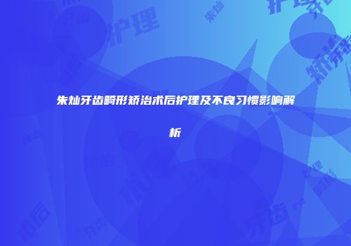 朱灿牙齿畸形矫治术后护理及不良习惯影响解析