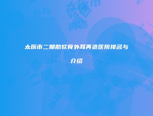 太原市二期肋软骨外耳再造医院排名与介绍
