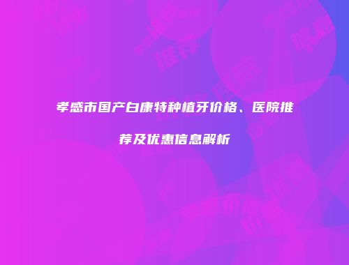 孝感市国产白康特种植牙价格、医院推荐及优惠信息解析