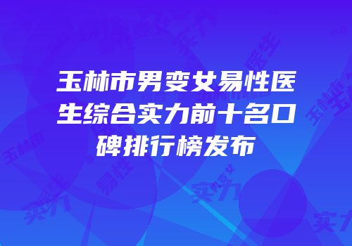 玉林市男变女易性医生综合实力前十名口碑排行榜发布