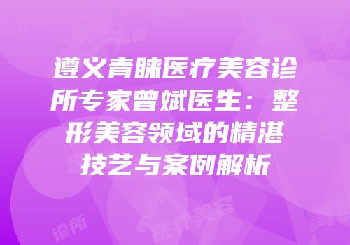 遵义青睐医疗美容诊所专家曾斌医生：整形美容领域的精湛技艺与案例解析