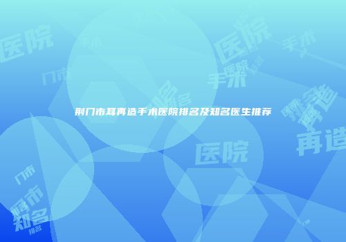 荆门市耳再造手术医院排名及知名医生推荐