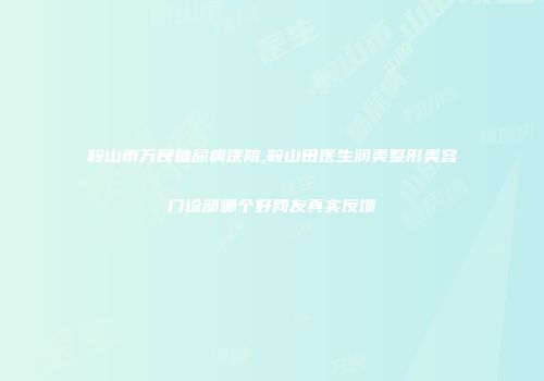 鞍山市万良糖尿病医院,鞍山田医生润美整形美容门诊部哪个好网友真实反馈