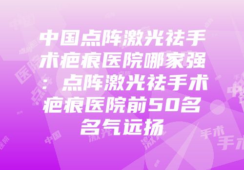 中国点阵激光祛手术疤痕医院哪家强：点阵激光祛手术疤痕医院前50名名气远扬
