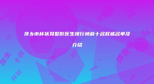 萍乡市杯状耳整形医生排行榜前十名权威名单及介绍