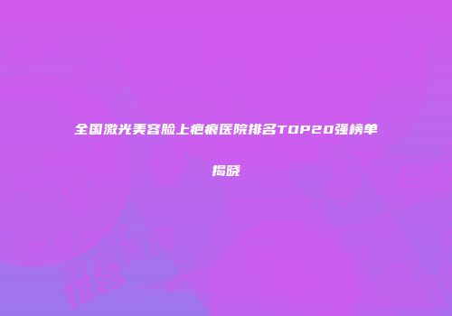 全国激光美容脸上疤痕医院排名TOP20强榜单揭晓