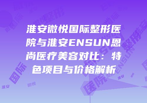淮安微悦国际整形医院与淮安ENSUN恩尚医疗美容对比：特色项目与价格解析