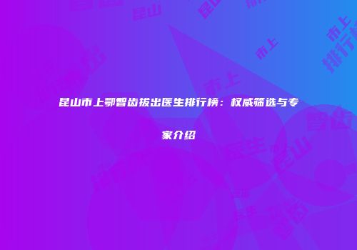 昆山市上鄂智齿拔出医生排行榜：权威筛选与专家介绍