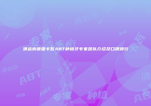 清远市德国卡瓦ABT种植牙专家团队介绍及口碑排行