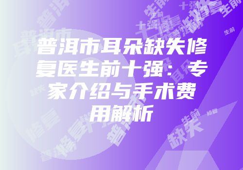 普洱市耳朵缺失修复医生前十强：专家介绍与手术费用解析