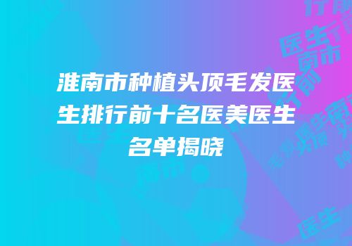 淮南市种植头顶毛发医生排行前十名医美医生名单揭晓