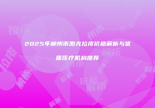 2025年郴州市激光拉皮价格解析与优质医疗机构推荐