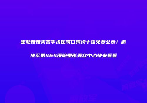 黑脸娃娃美容手术医院口碑榜十强免费公示！解放军第464医院整形美容中心快来看看