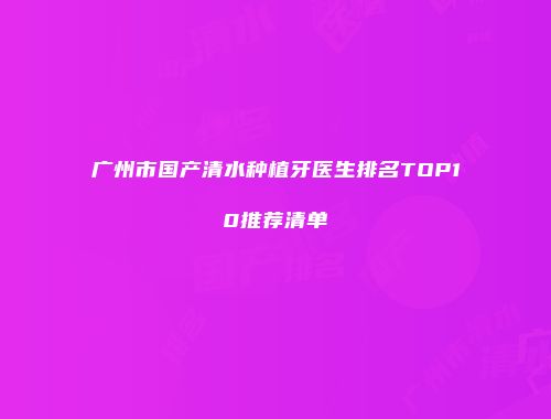 广州市国产清水种植牙医生排名TOP10推荐清单