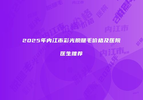 2025年内江市彩光脱腿毛价格及医院医生推荐