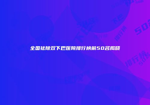 全国祛除双下巴医院排行榜前50名揭晓