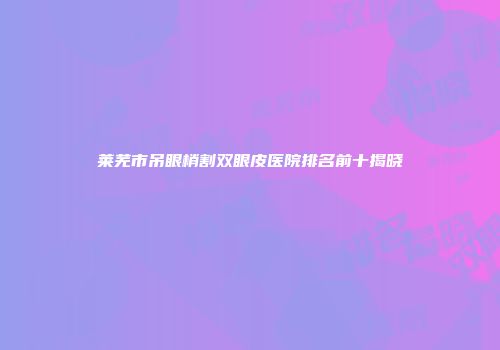 莱芜市吊眼梢割双眼皮医院排名前十揭晓