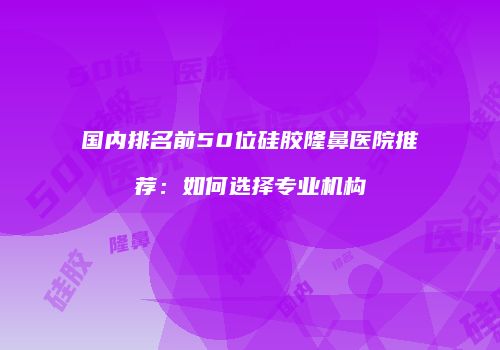 国内排名前50位硅胶隆鼻医院推荐：如何选择专业机构
