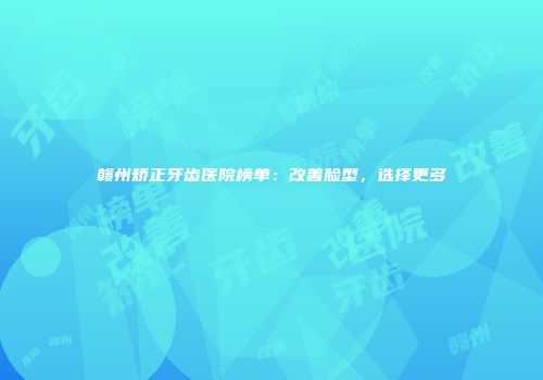 赣州矫正牙齿医院榜单：改善脸型，选择更多