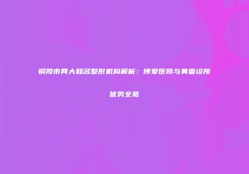 铜陵市两大知名整形机构解析：博爱医院与黄雷诊所优势全览