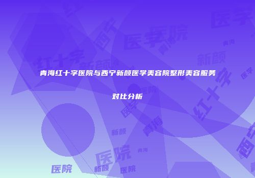 青海红十字医院与西宁新颜医学美容院整形美容服务对比分析