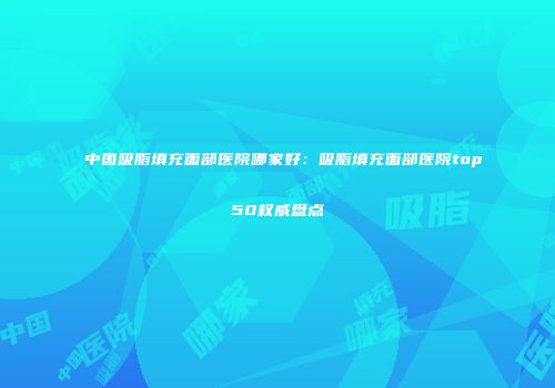 中国吸脂填充面部医院哪家好：吸脂填充面部医院top50权威盘点