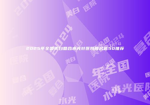 2025年全国美白复合水光针医院排名前50推荐