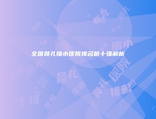 全国鼻孔缩小医院排名前十强解析