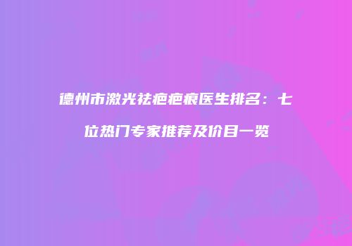 德州市激光祛疤疤痕医生排名：七位热门专家推荐及价目一览