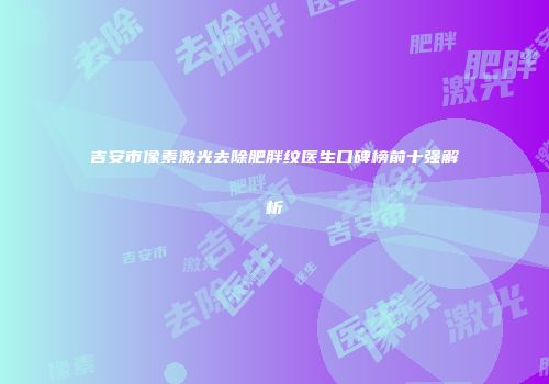 吉安市像素激光去除肥胖纹医生口碑榜前十强解析