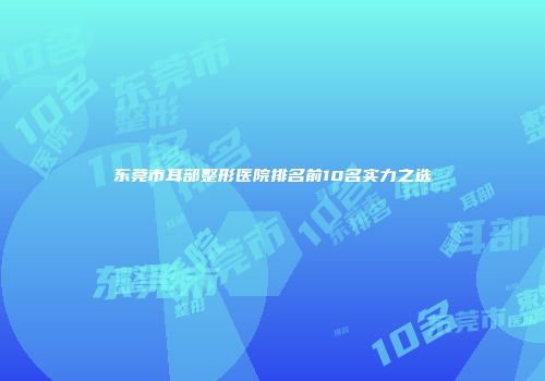 东莞市耳部整形医院排名前10名实力之选