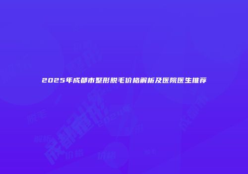 2025年成都市整形脱毛价格解析及医院医生推荐