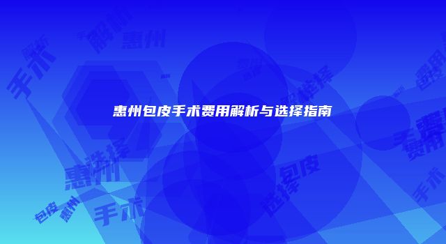 惠州包皮手术费用解析与选择指南