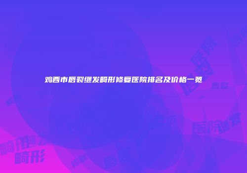 鸡西市唇裂继发畸形修复医院排名及价格一览