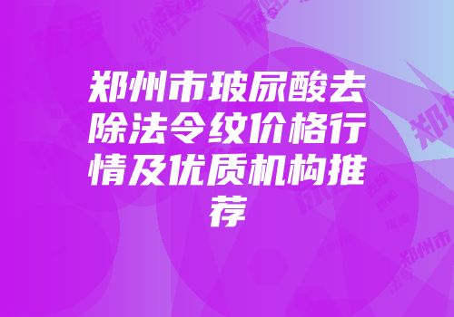 郑州市玻尿酸去除法令纹价格行情及优质机构推荐
